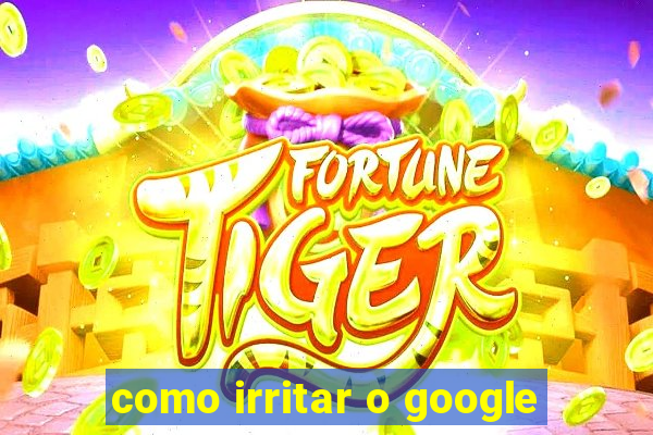 como irritar o google