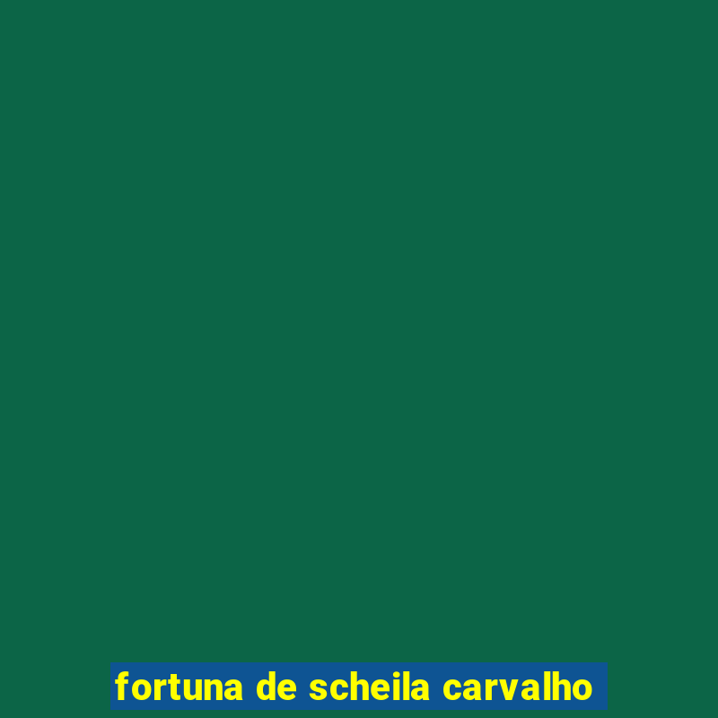 fortuna de scheila carvalho