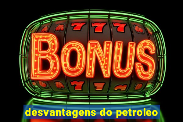 desvantagens do petroleo