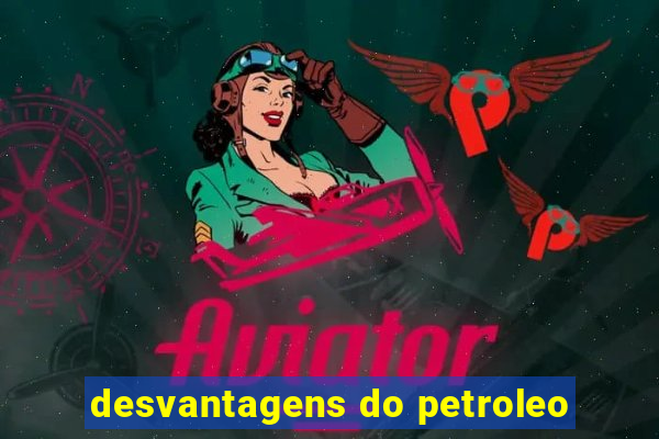 desvantagens do petroleo