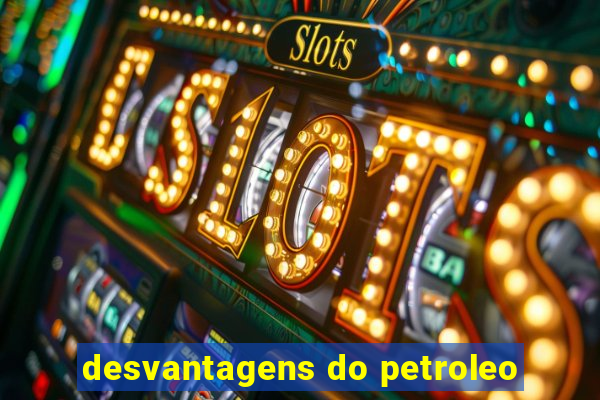 desvantagens do petroleo