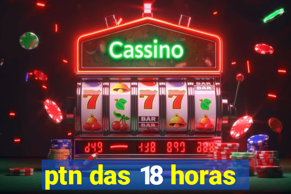 ptn das 18 horas