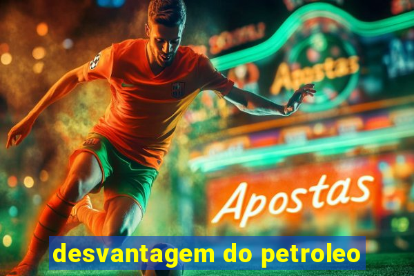 desvantagem do petroleo