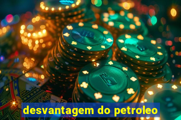 desvantagem do petroleo